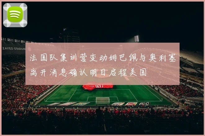 法国队集训营变动姆巴佩与奥利塞离开消息确认明日启程美国