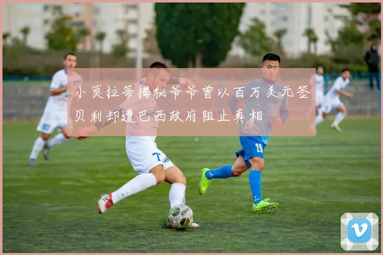 小莫拉蒂揭秘爷爷曾以百万美元签贝利却遭巴西政府阻止真相