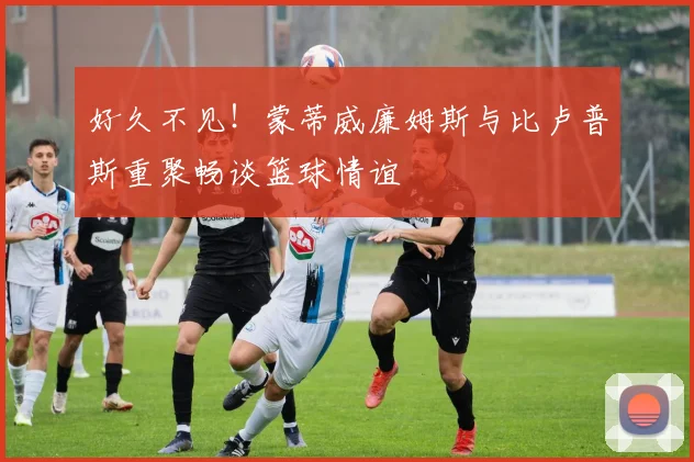 好久不见！蒙蒂威廉姆斯与比卢普斯重聚畅谈篮球情谊