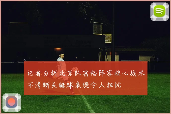 记者分析北京队富裕阵容核心战术不清晰关键球表现令人担忧