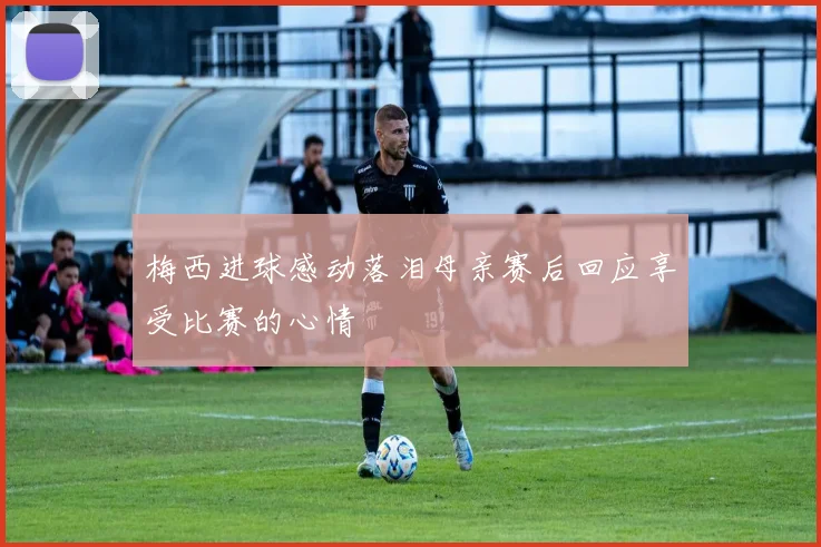 梅西进球感动落泪母亲赛后回应享受比赛的心情