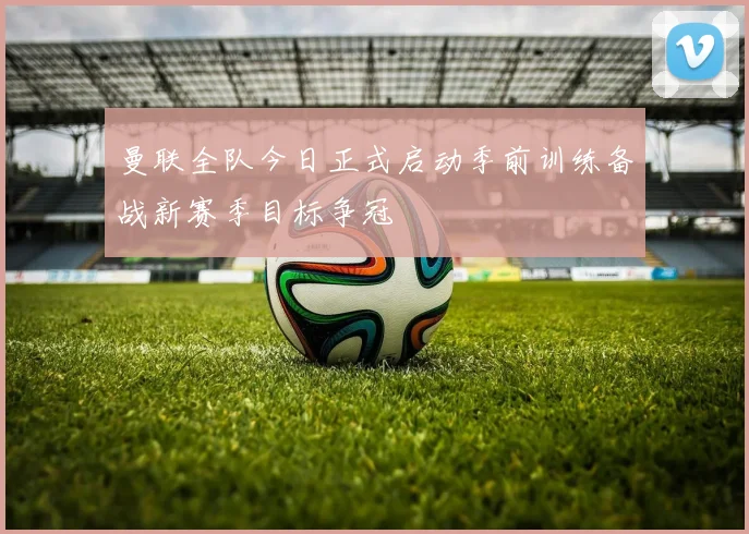 曼联全队今日正式启动季前训练备战新赛季目标争冠