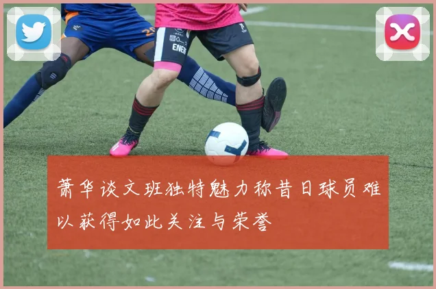 萧华谈文班独特魅力称昔日球员难以获得如此关注与荣誉