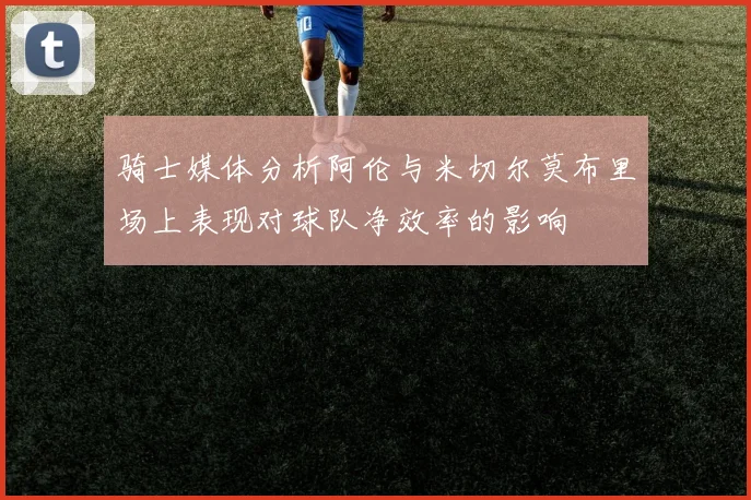 骑士媒体分析阿伦与米切尔莫布里场上表现对球队净效率的影响