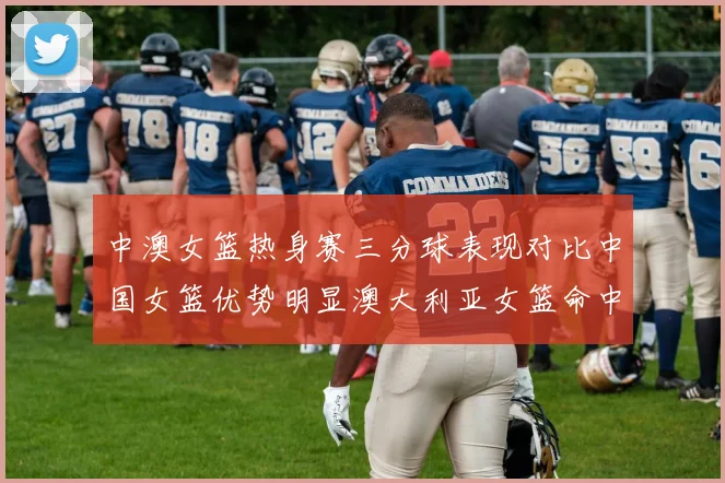 中澳女篮热身赛三分球表现对比中国女篮优势明显澳大利亚女篮命中率低下