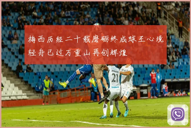 梅西历经二十载磨砺终成球王心境轻舟已过万重山再创辉煌