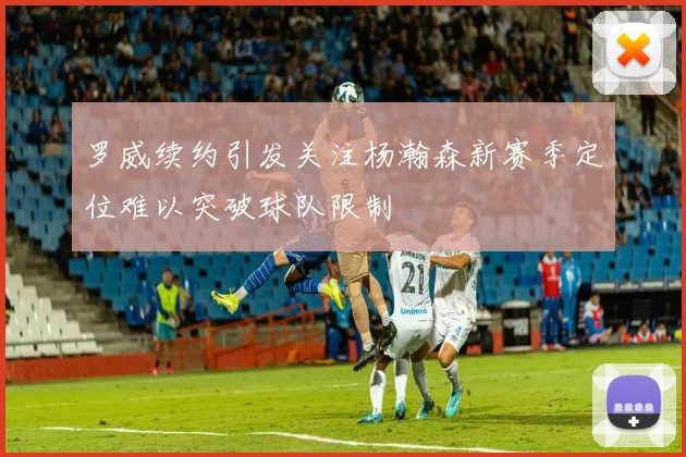 罗威续约引发关注杨瀚森新赛季定位难以突破球队限制