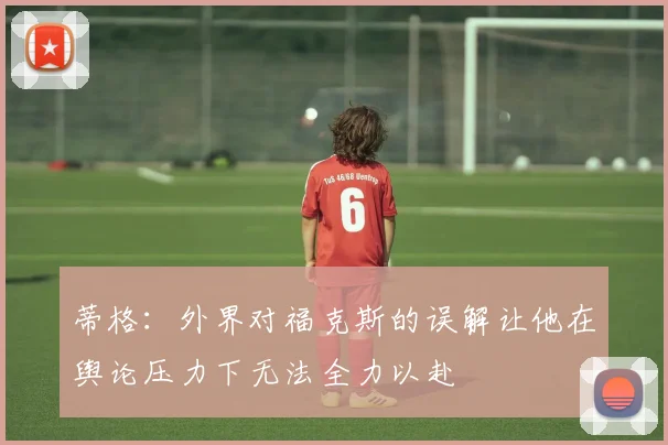 蒂格：外界对福克斯的误解让他在舆论压力下无法全力以赴