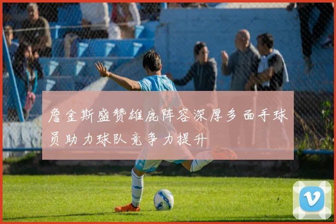 詹金斯盛赞雄鹿阵容深厚多面手球员助力球队竞争力提升