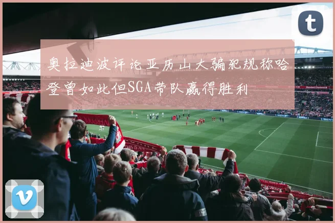 奥拉迪波评论亚历山大骗犯规称哈登曾如此但SGA带队赢得胜利