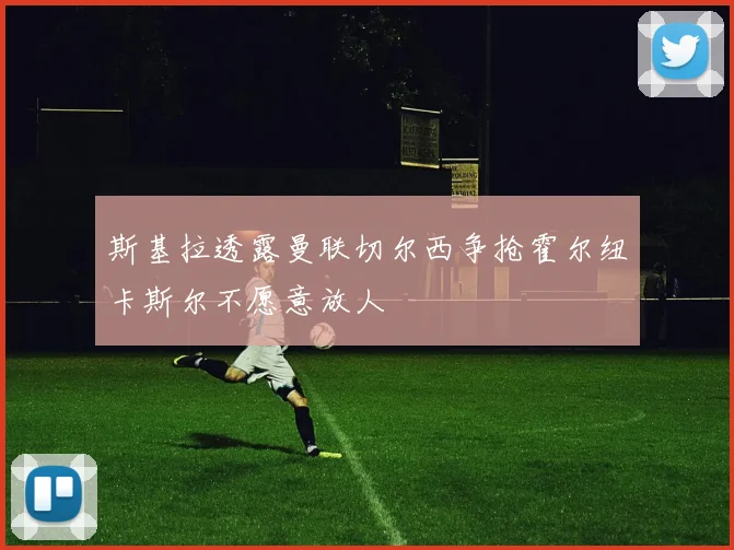 斯基拉透露曼联切尔西争抢霍尔纽卡斯尔不愿意放人