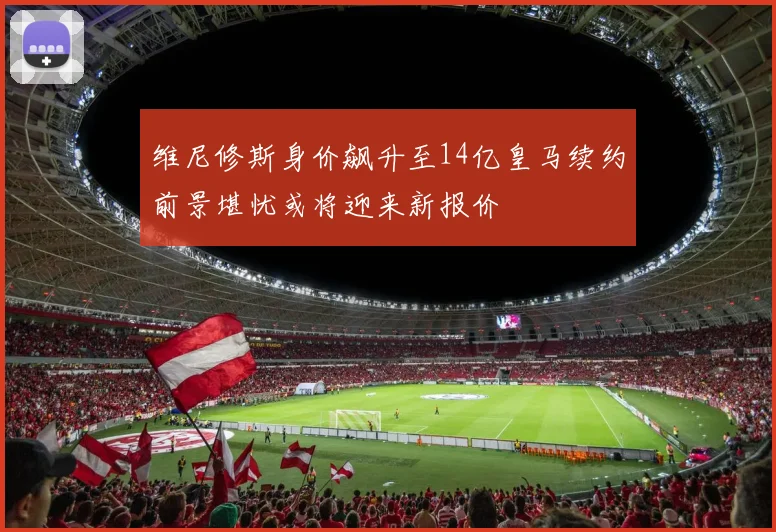 维尼修斯身价飙升至14亿皇马续约前景堪忧或将迎来新报价
