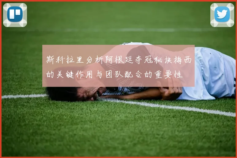 斯科拉里分析阿根廷夺冠秘诀梅西的关键作用与团队配合的重要性