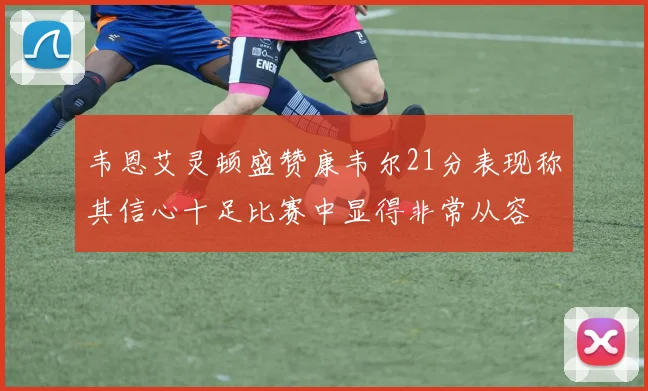 韦恩艾灵顿盛赞康韦尔21分表现称其信心十足比赛中显得非常从容