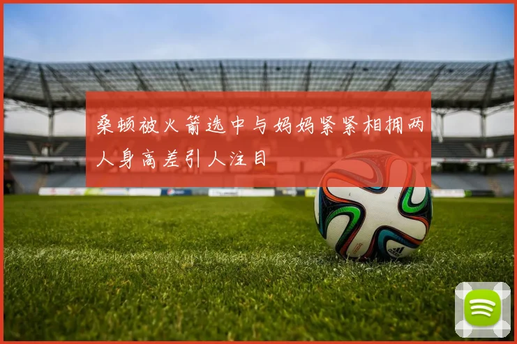 桑顿被火箭选中与妈妈紧紧相拥两人身高差引人注目